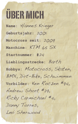 Über mich
Name: Hannes KriegerGeburtsjahr: 2001
Motocross seit: 2009
Maschine: KTM 65 SX
Startnummer: #24
Lieblingsstrecke: BarthHobbys: Motocross, Skaten, BMX, Dirt-Bike, Schwimmen
Vorbilder: Ken Roczen #94, Andrew Short #29, 
Ricky Carmichael #4,
Danny Torres, 
Levi Sherwood